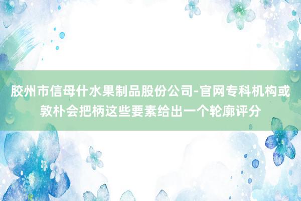胶州市信母什水果制品股份公司-官网专科机构或敦朴会把柄这些要素给出一个轮廓评分